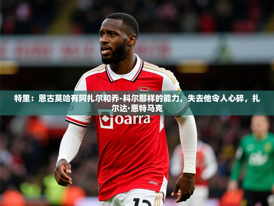 2025米兰体育报特里:恩古莫哈有阿扎尔和乔-科尔那样的能力,失去他令人心碎,扎尔达·恩特马克 第4张