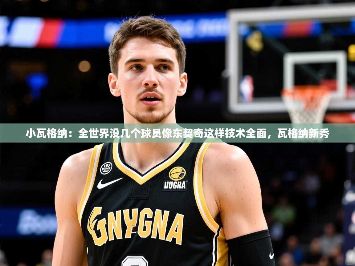 2025米兰体育平台怎么样小瓦格纳：全世界没几个球员像东契奇这样技术全面，瓦格纳新秀