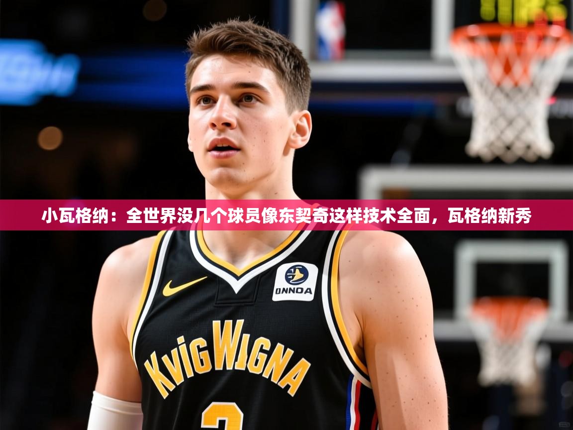 2025米兰体育平台怎么样小瓦格纳:全世界没几个球员像东契奇这样技术全面,瓦格纳新秀 第3张