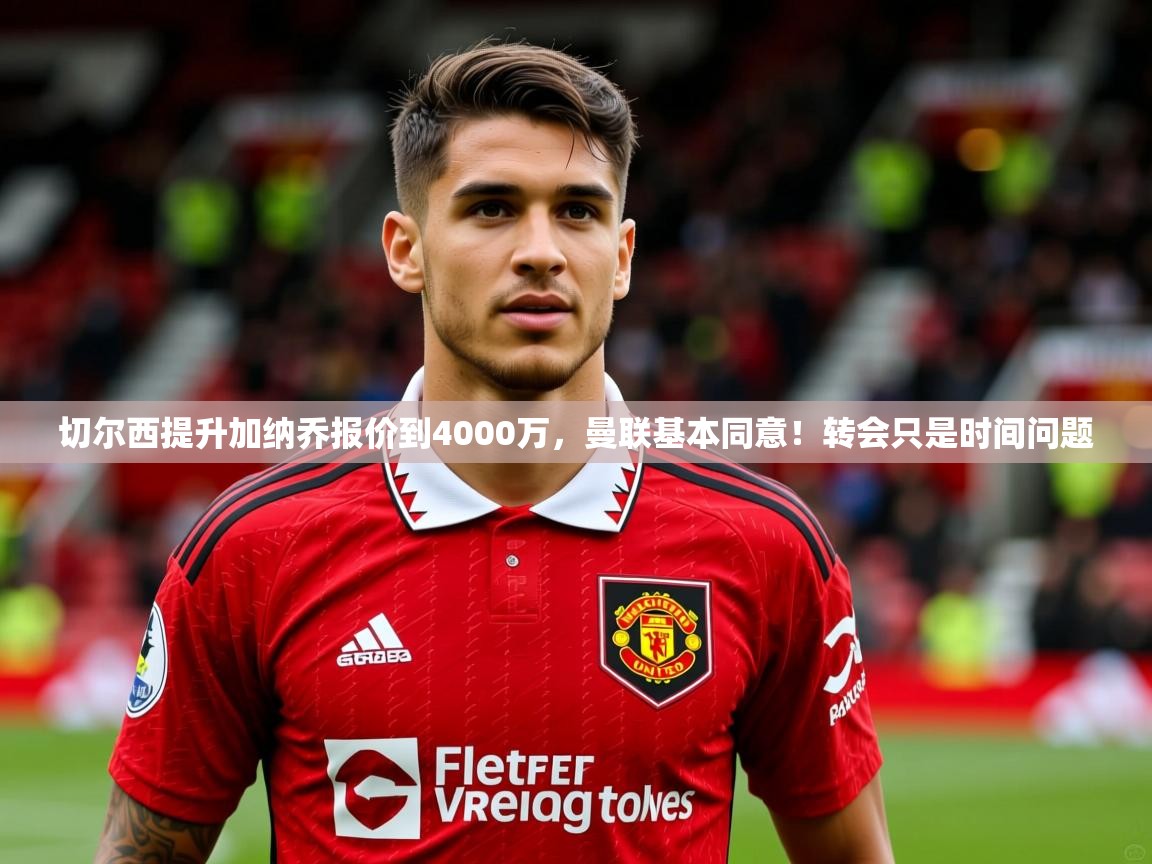 2025米兰体育网页版登录切尔西提升加纳乔报价到4000万，曼联基本同意！转会只是时间问题