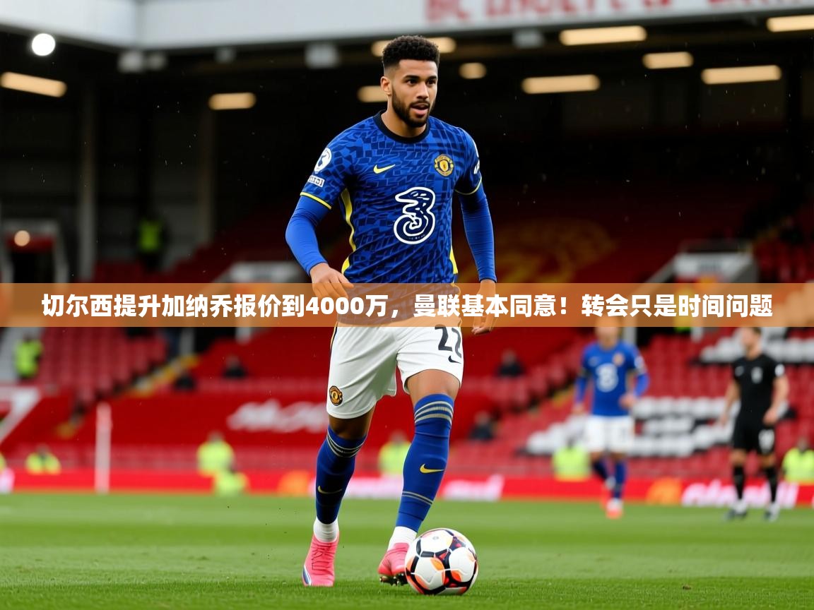 2025米兰体育网页版登录切尔西提升加纳乔报价到4000万，曼联基本同意！转会只是时间问题