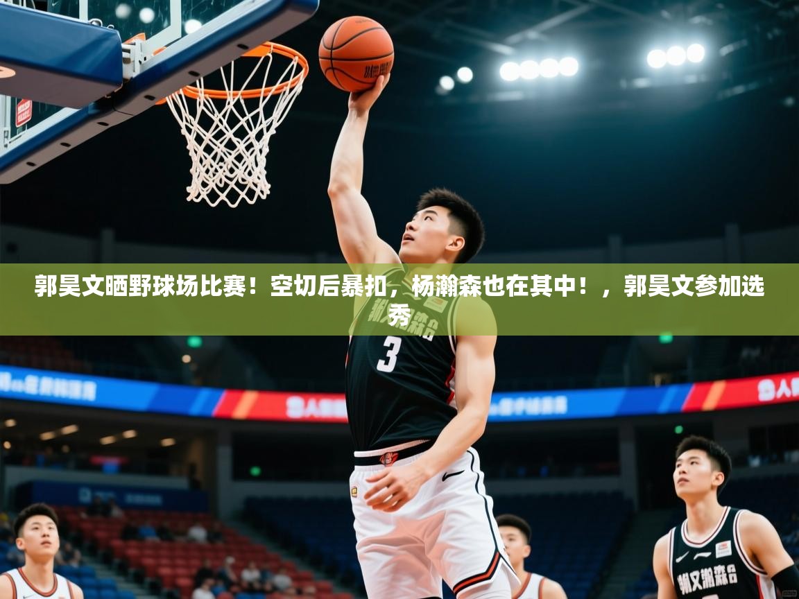 2025米兰体育网页版登录郭昊文晒野球场比赛！空切后暴扣，杨瀚森也在其中！，郭昊文参加选秀