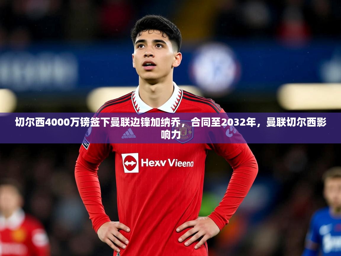 2025米兰体育平台怎么样切尔西4000万镑签下曼联边锋加纳乔，合同至2032年，曼联切尔西影响力