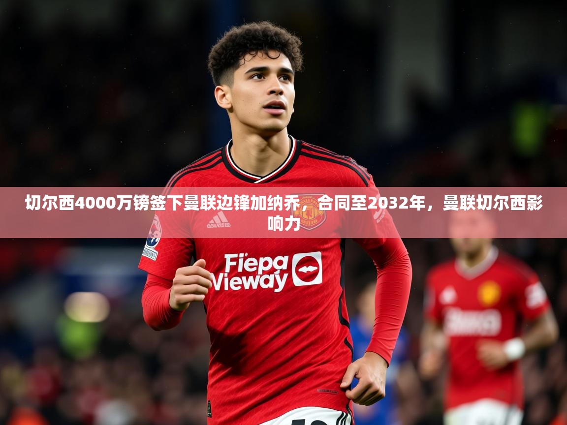 2025米兰体育平台怎么样切尔西4000万镑签下曼联边锋加纳乔，合同至2032年，曼联切尔西影响力