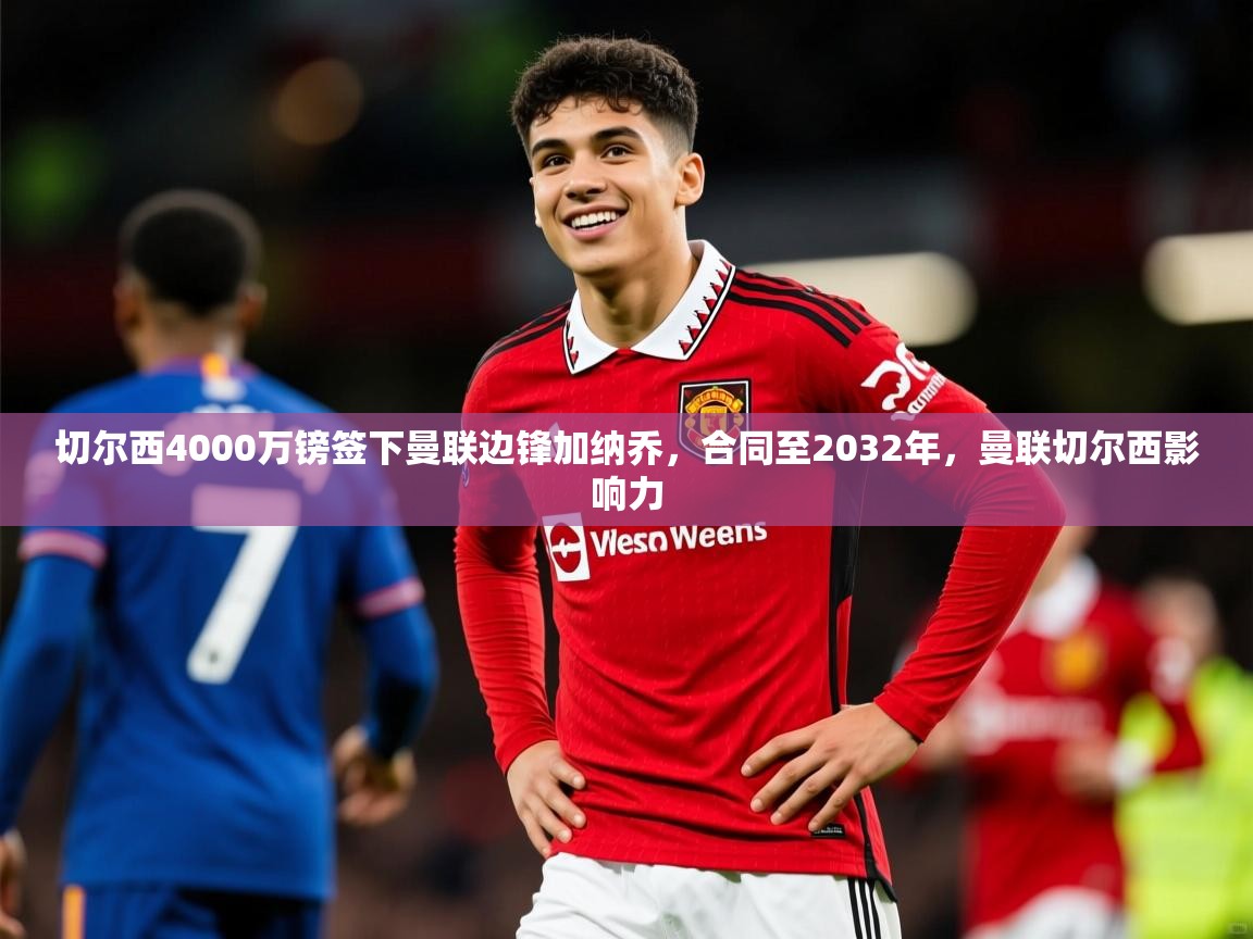 2025米兰体育平台怎么样切尔西4000万镑签下曼联边锋加纳乔，合同至2032年，曼联切尔西影响力