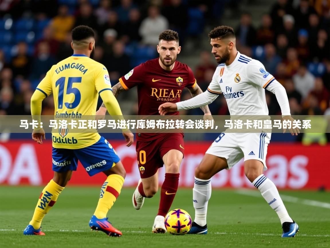 2025米兰体育在线马卡：马洛卡正和罗马进行库姆布拉转会谈判，马洛卡和皇马的关系