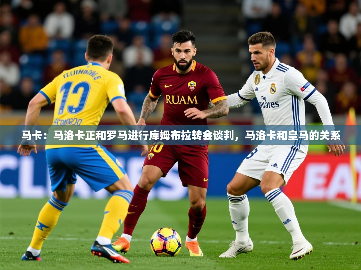 2025米兰体育在线马卡：马洛卡正和罗马进行库姆布拉转会谈判，马洛卡和皇马的关系