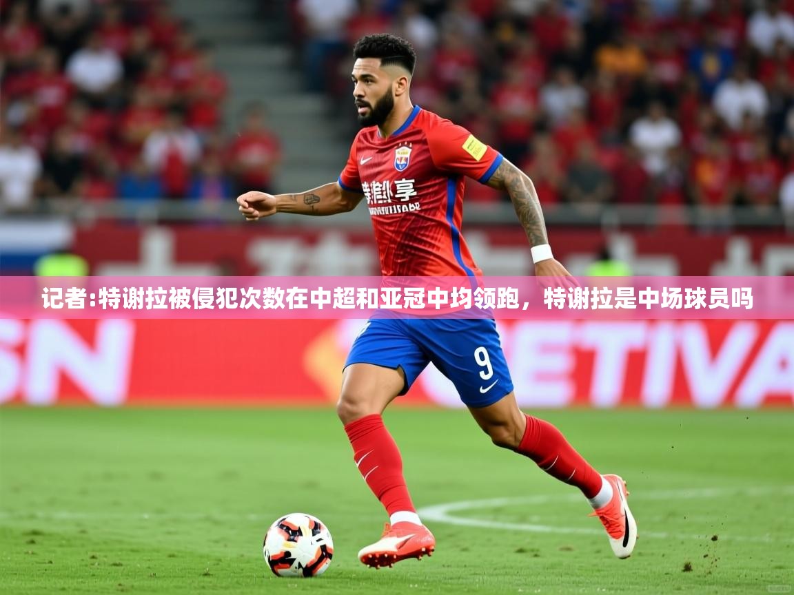 2025米兰体育官网入口记者:特谢拉被侵犯次数在中超和亚冠中均领跑,特谢拉是中场球员吗