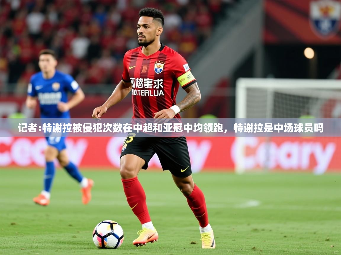 2025米兰体育官网入口记者:特谢拉被侵犯次数在中超和亚冠中均领跑,特谢拉是中场球员吗