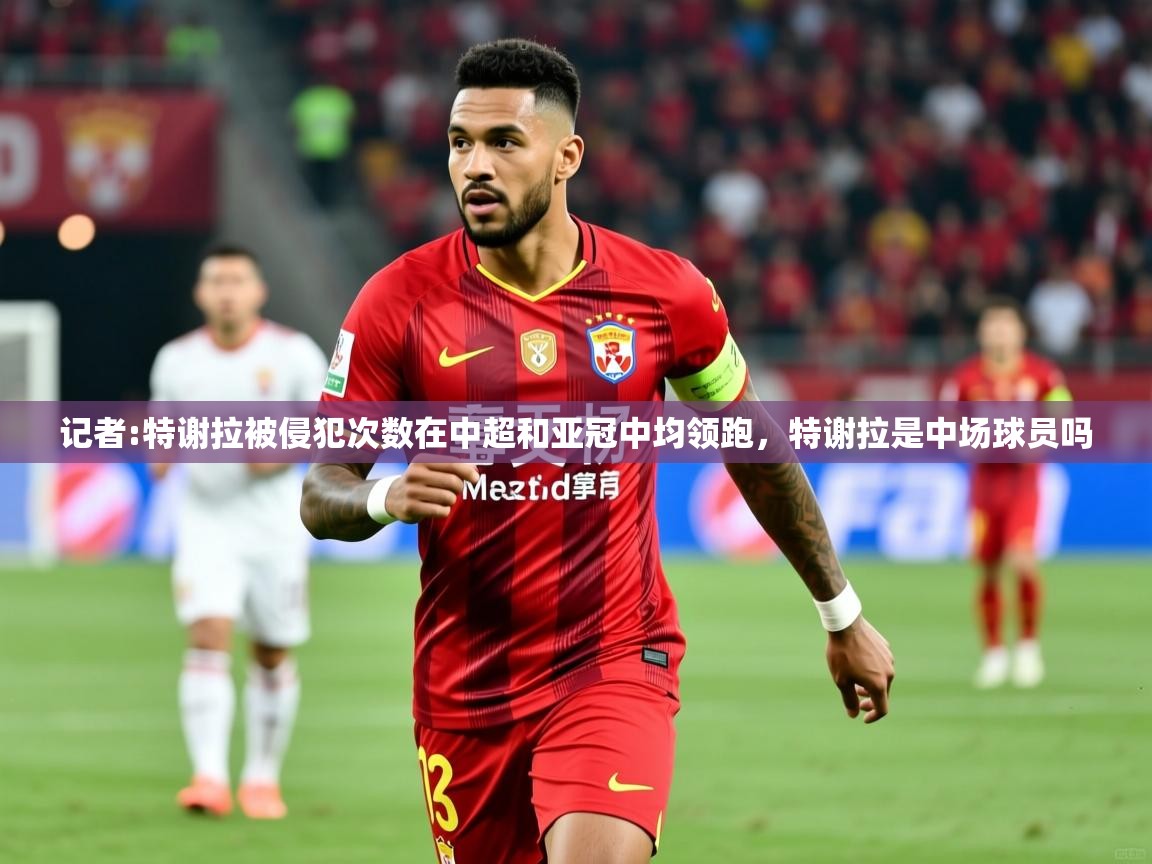 2025米兰体育官网入口记者:特谢拉被侵犯次数在中超和亚冠中均领跑,特谢拉是中场球员吗