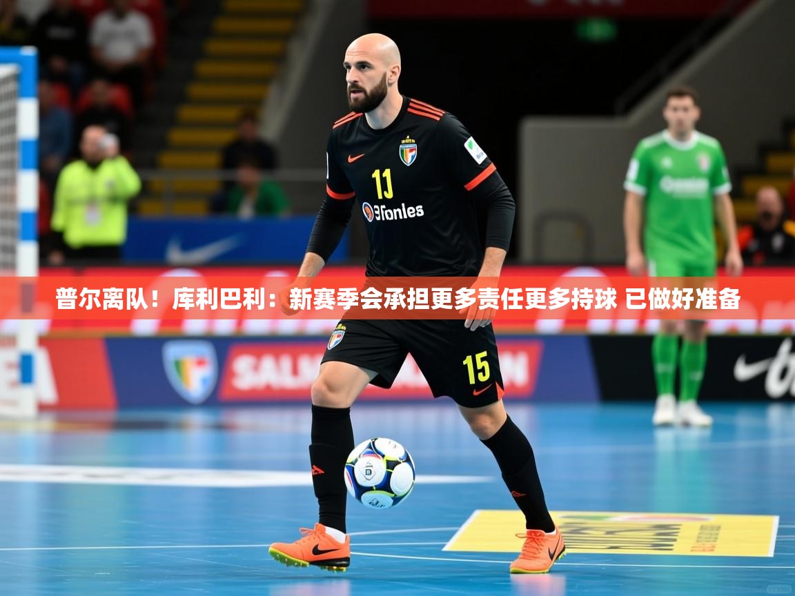 2025米兰体育app官网入口普尔离队！库利巴利：新赛季会承担更多责任更多持球 已做好准备