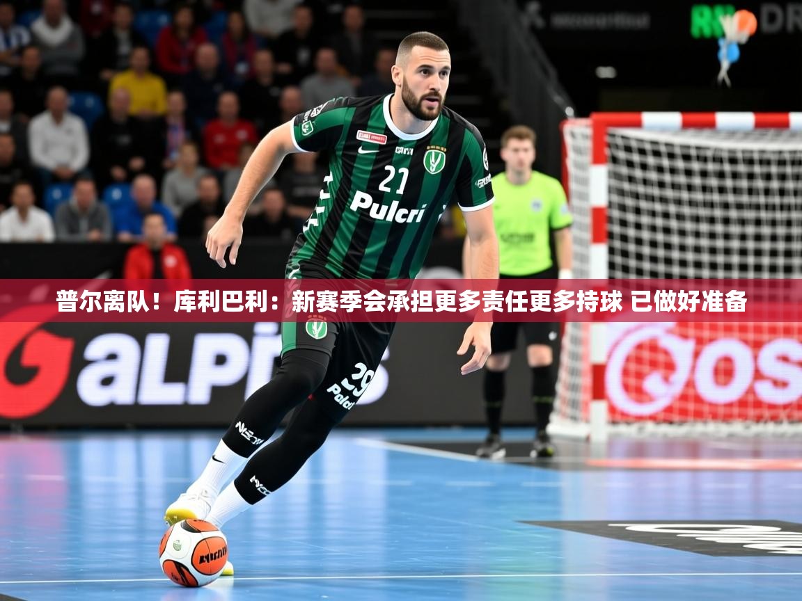 2025米兰体育app官网入口普尔离队!库利巴利:新赛季会承担更多责任更多持球 已做好准备