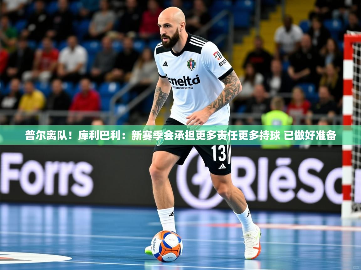 2025米兰体育app官网入口普尔离队!库利巴利:新赛季会承担更多责任更多持球 已做好准备