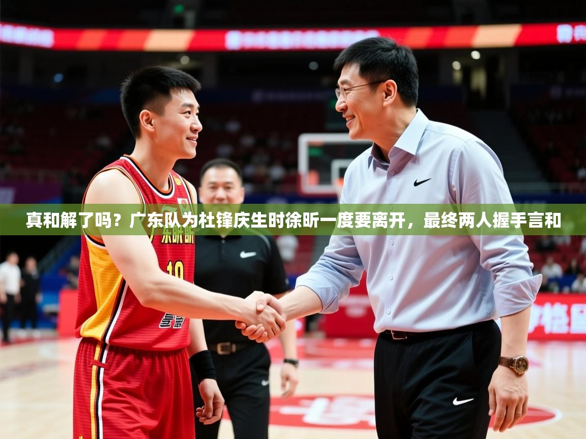 2025米兰体育报真和解了吗?广东队为杜锋庆生时徐昕一度要离开,最终两人握手言和
