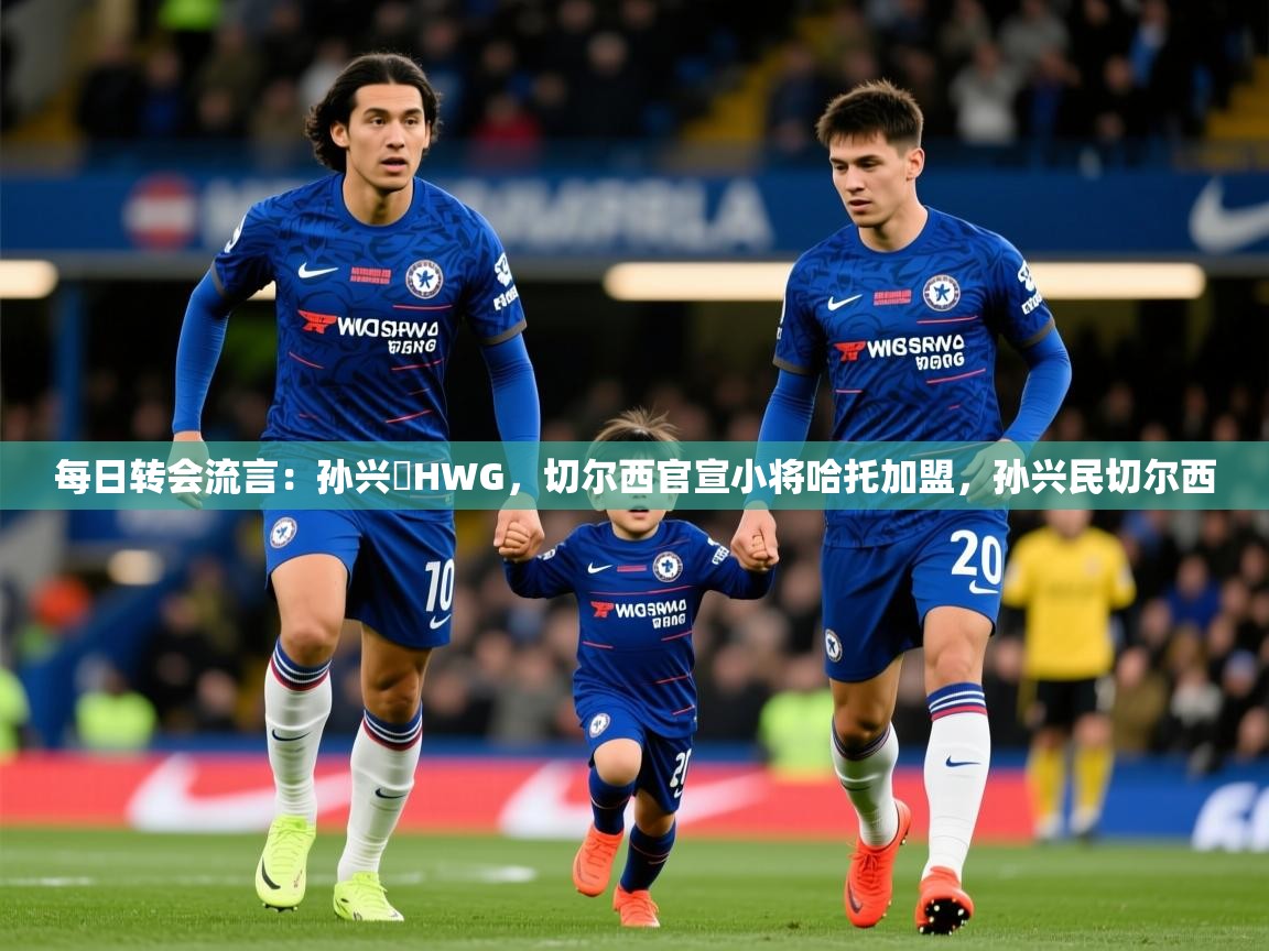 2025米兰体育app官方下载每日转会流言：孙兴慜HWG，切尔西官宣小将哈托加盟，孙兴民切尔西