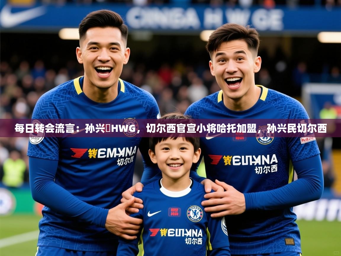 2025米兰体育app官方下载每日转会流言：孙兴慜HWG，切尔西官宣小将哈托加盟，孙兴民切尔西