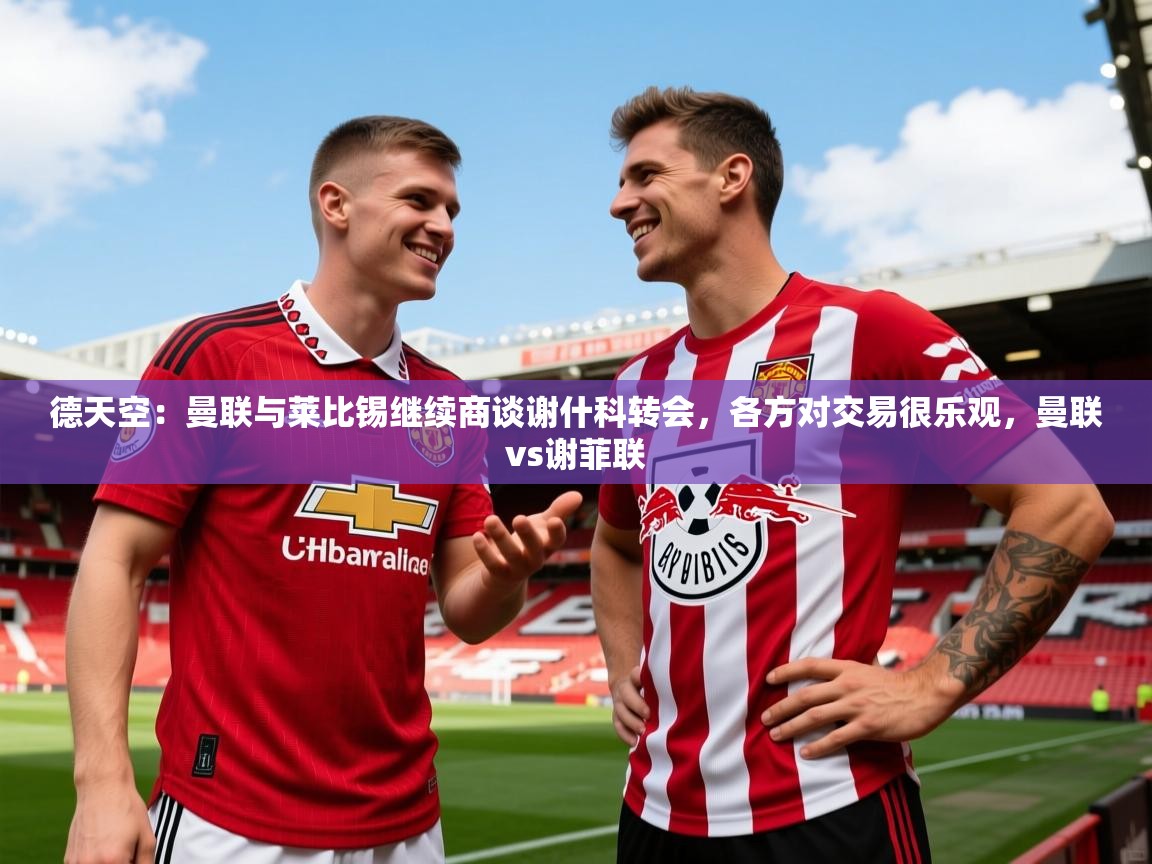 2025米兰体育官方拉斯帕尔马斯赞助商德天空:曼联与莱比锡继续商谈谢什科转会,各方对交易很乐观,曼联vs谢菲联