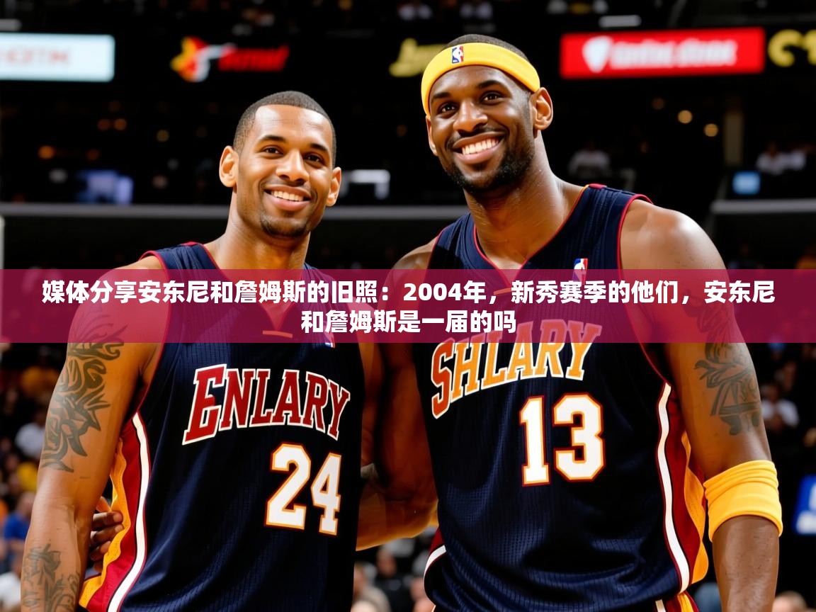 2025米兰体育媒体分享安东尼和詹姆斯的旧照：2004年，新秀赛季的他们，安东尼和詹姆斯是一届的吗