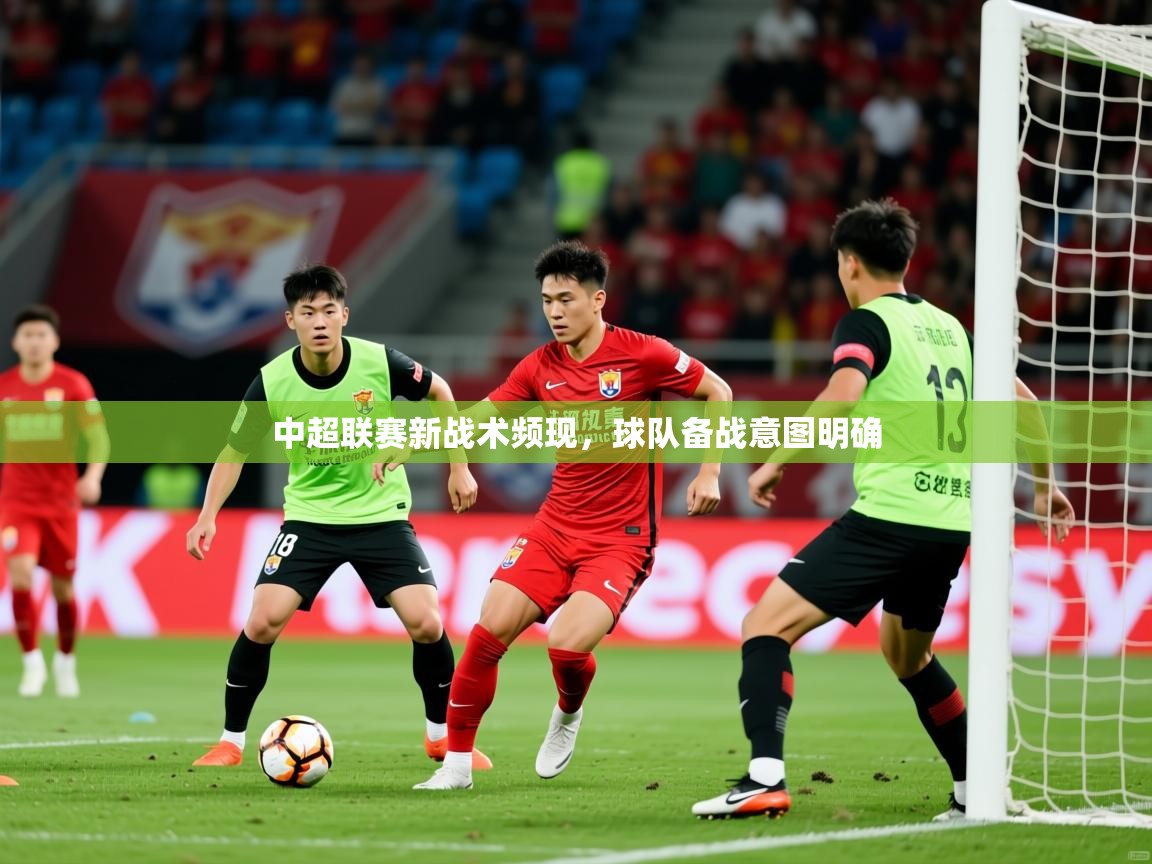 2025米兰体育官方有实力中超联赛新战术频现，球队备战意图明确