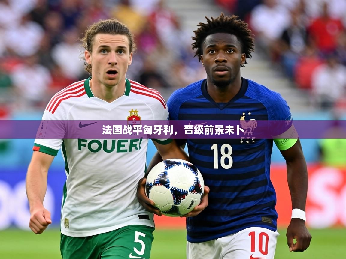 2026米兰体育在线法国战平匈牙利，晋级前景未卜