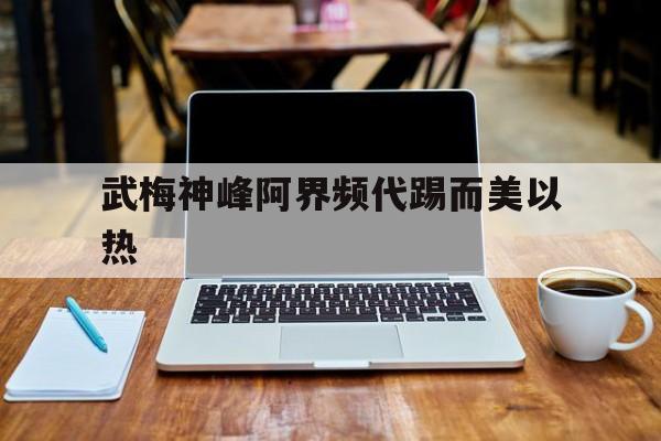 米兰体育app官方下载-武梅神峰阿界频代踢而美以热